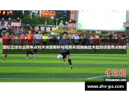 国际足球友谊赛焦点对决深度解析与观赛实用指南战术趋势球星看点前瞻 国际足球友谊赛焦点对决深度解析与观赛实用指南战术趋势球星看点前瞻