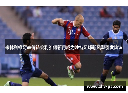 米林科维奇高价转会利雅得新月成为沙特足球新风潮引发热议
