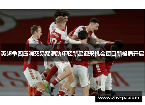 英超争四压哨交易潮涌动年轻新星迎来机会窗口新格局开启