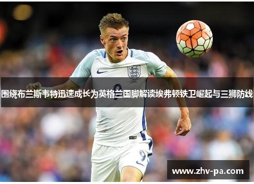 围绕布兰斯韦特迅速成长为英格兰国脚解读埃弗顿铁卫崛起与三狮防线 围绕布兰斯韦特迅速成长为英格兰国脚解读埃弗顿铁卫崛起与三狮防线