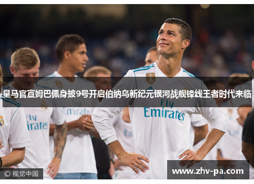 皇马官宣姆巴佩身披9号开启伯纳乌新纪元银河战舰锋线王者时代来临