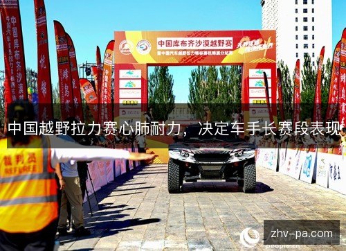 中国越野拉力赛心肺耐力,决定车手长赛段表现 中国越野拉力赛心肺耐力,决定车手长赛段表现