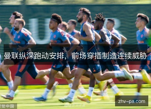 曼联纵深跑动安排,前场穿插制造连续威胁 曼联纵深跑动安排,前场穿插制造连续威胁